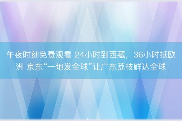 午夜时刻免费观看 24小时到西藏，36小时抵欧洲 京东“一地发全球”让广东荔枝鲜达全球