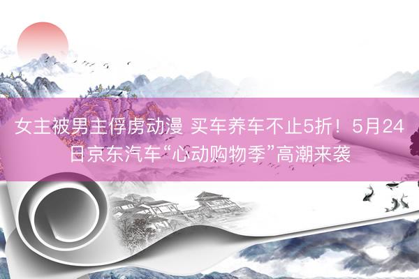 女主被男主俘虏动漫 买车养车不止5折！5月24日京东汽车“心动购物季”高潮来袭