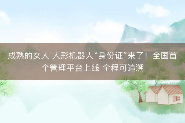 成熟的女人 人形机器人“身份证”来了！全国首个管理平台上线 全程可追溯