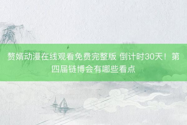 赘婿动漫在线观看免费完整版 倒计时30天！第四届链博会有哪些看点