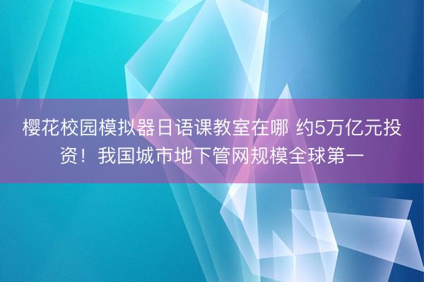 樱花校园模拟器日语课教室在哪 约5万亿元投资！我国城市地下管网规模全球第一