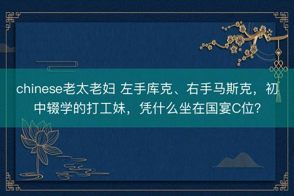 chinese老太老妇 左手库克、右手马斯克，初中辍学的打工妹，凭什么坐在国宴C位？