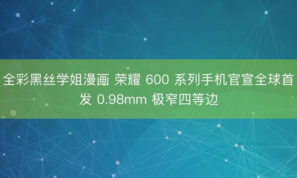 全彩黑丝学姐漫画 荣耀 600 系列手机官宣全球首发 0.98mm 极窄四等边