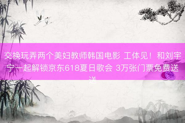 交换玩弄两个美妇教师韩国电影 工体见！和刘宇宁一起解锁京东618夏日歌会 3万张门票免费送