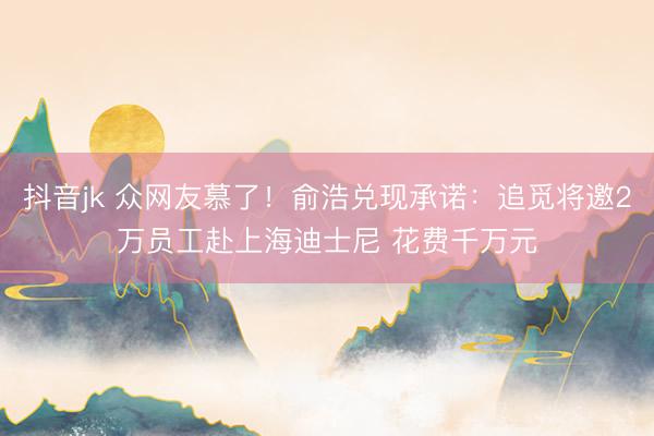 抖音jk 众网友慕了！俞浩兑现承诺：追觅将邀2万员工赴上海迪士尼 花费千万元