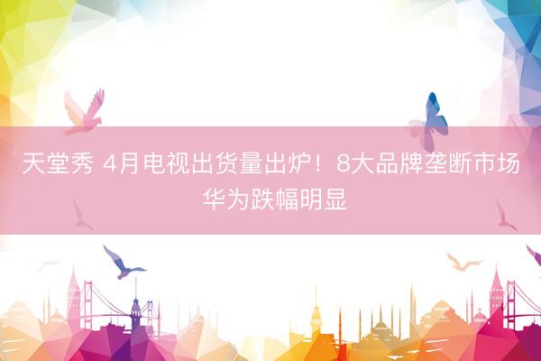 天堂秀 4月电视出货量出炉!8大品牌垄断市场 华为跌幅明显