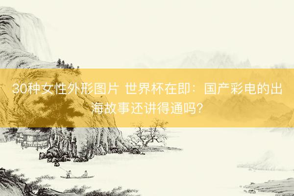 30种女性外形图片 世界杯在即:国产彩电的出海故事还讲得通吗?