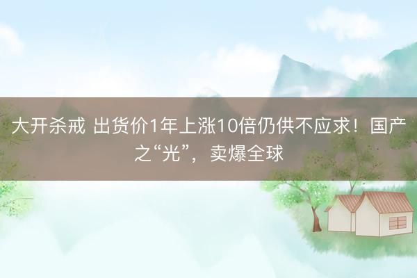 大开杀戒 出货价1年上涨10倍仍供不应求!国产之“光”,卖爆全球