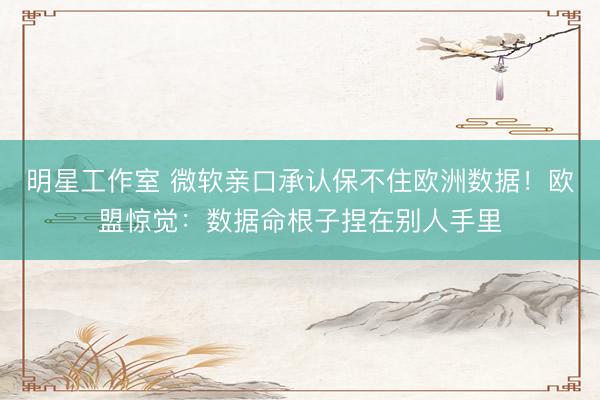 明星工作室 微软亲口承认保不住欧洲数据!欧盟惊觉:数据命根子捏在别人手里