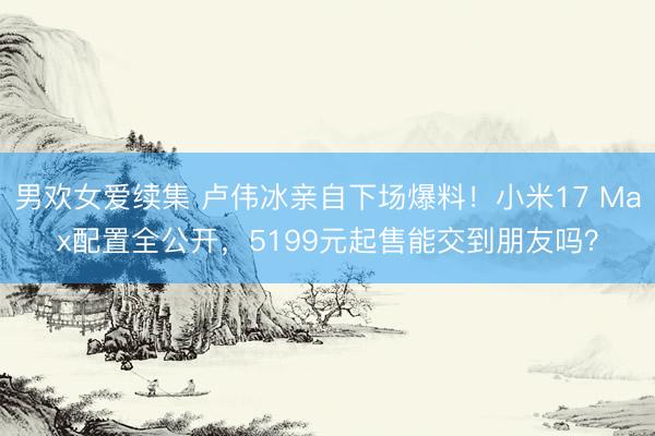 男欢女爱续集 卢伟冰亲自下场爆料!小米17 Max配置全公开,5199元起售能交到朋友吗?
