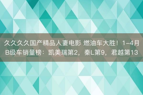 久久久久国产精品人妻电影 燃油车大胜！1-4月B级车销量榜：凯美瑞第2，秦L第9，君越第13