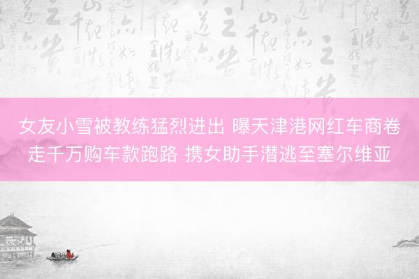 女友小雪被教练猛烈进出 曝天津港网红车商卷走千万购车款跑路 携女助手潜逃至塞尔维亚