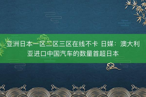 亚洲日本一区二区三区在线不卡 日媒：澳大利亚进口中国汽车的数量首超日本