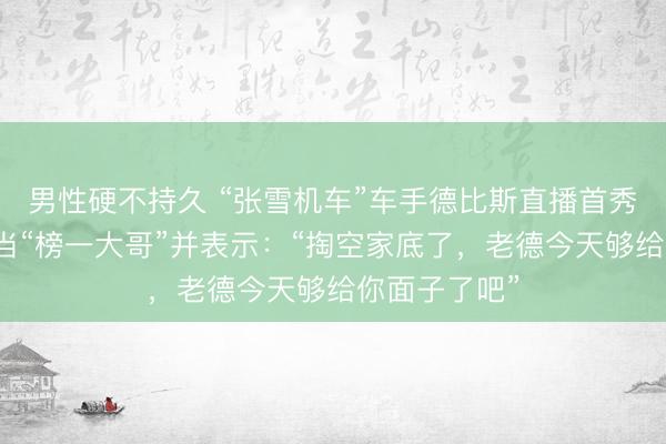 男性硬不持久 “张雪机车”车手德比斯直播首秀，张雪现身当“榜一大哥”并表示：“掏空家底了，老德今天够给你面子了吧”