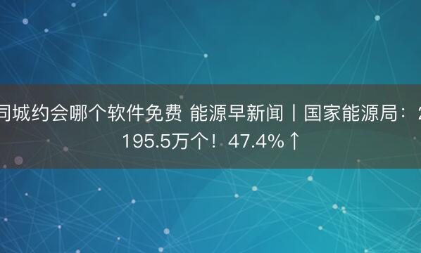 同城约会哪个软件免费 能源早新闻丨国家能源局：2195.5万个！47.4%↑