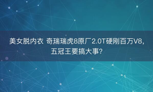 美女脱内衣 奇瑞瑞虎8原厂2.0T硬刚百万V8，五冠王要搞大事？