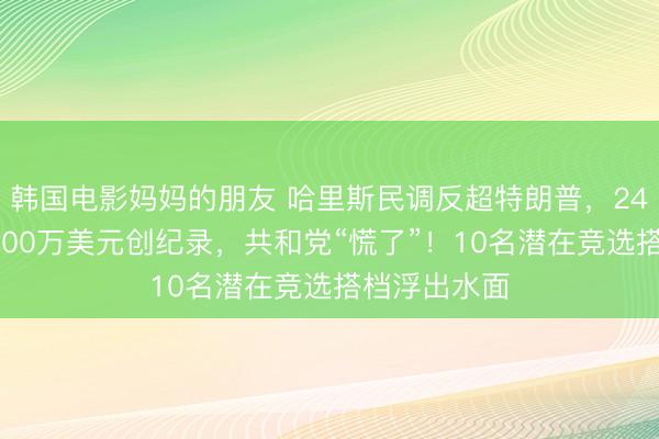 韩国电影妈妈的朋友 哈里斯民调反超特朗普，24小时吸金8100万美元创纪录，共和党“慌了”！10名潜在竞选搭档浮出水面