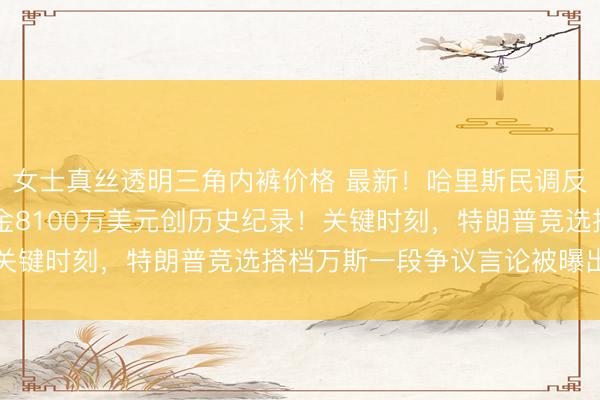 女士真丝透明三角内裤价格 最新！哈里斯民调反超特朗普，24小时吸金8100万美元创历史纪录！关键时刻，特朗普竞选搭档万斯一段争议言论被曝出……