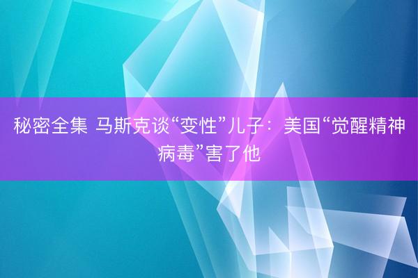 秘密全集 马斯克谈“变性”儿子：美国“觉醒精神病毒”害了他