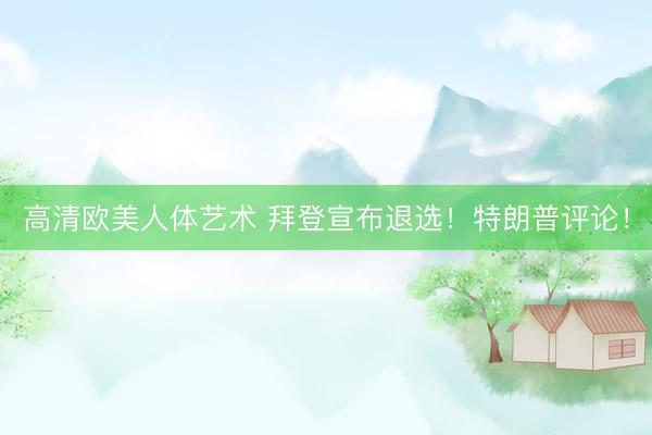 高清欧美人体艺术 拜登宣布退选！特朗普评论！