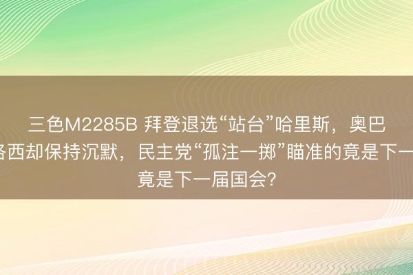 三色M2285B 拜登退选“站台”哈里斯，奥巴马、佩洛西却保持沉默，民主党“孤注一掷”瞄准的竟是下一届国会？
