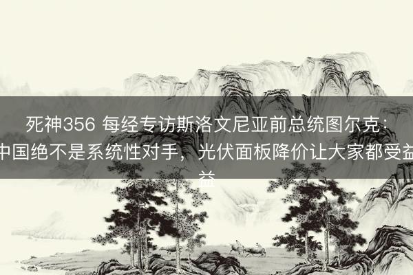 死神356 每经专访斯洛文尼亚前总统图尔克：中国绝不是系统性对手，光伏面板降价让大家都受益