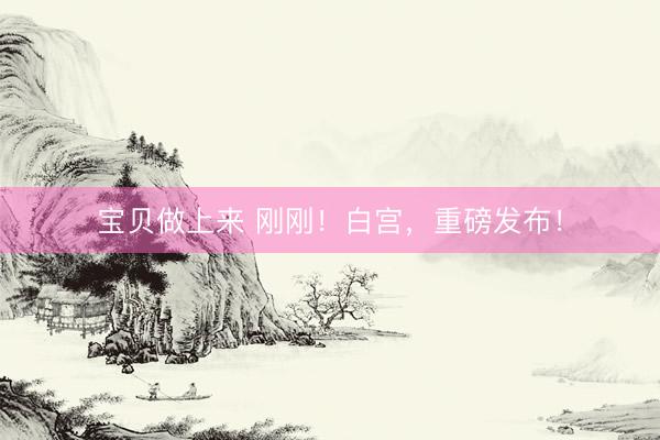 宝贝做上来 刚刚！白宫，重磅发布！