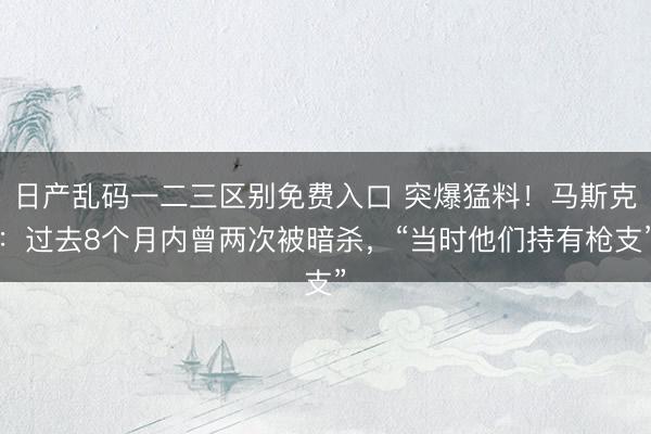 日产乱码一二三区别免费入口 突爆猛料！马斯克：过去8个月内曾两次被暗杀，“当时他们持有枪支”