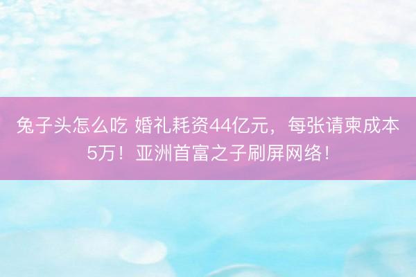兔子头怎么吃 婚礼耗资44亿元，每张请柬成本5万！亚洲首富之子刷屏网络！
