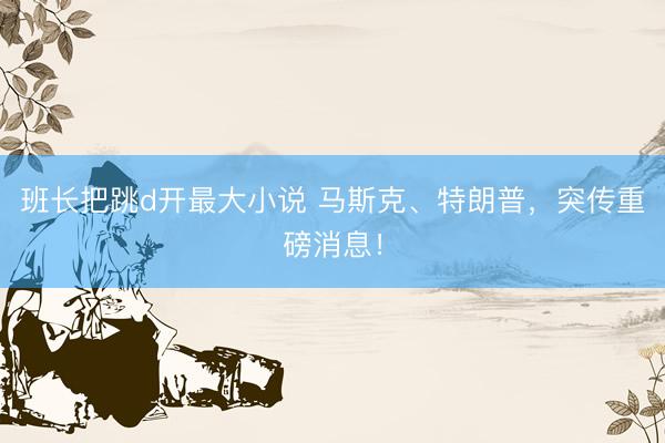 班长把跳d开最大小说 马斯克、特朗普，突传重磅消息！