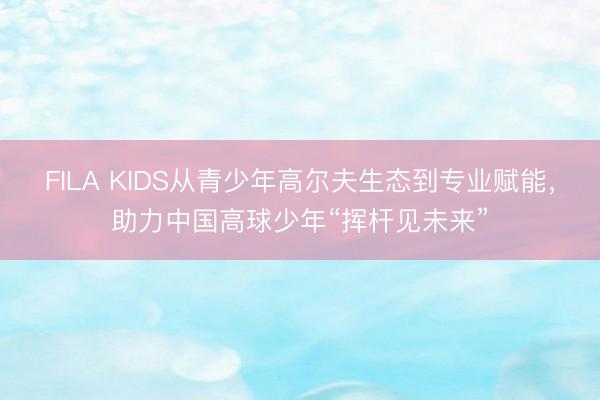 FILA KIDS从青少年高尔夫生态到专业赋能，助力中国高球少年“挥杆见未来”
