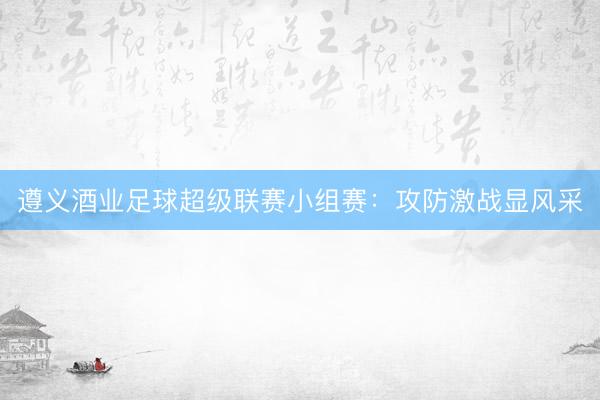 遵义酒业足球超级联赛小组赛：攻防激战显风采