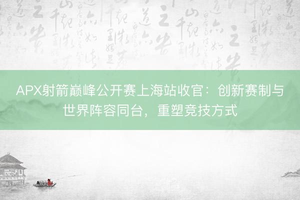 APX射箭巅峰公开赛上海站收官：创新赛制与世界阵容同台，重塑竞技方式