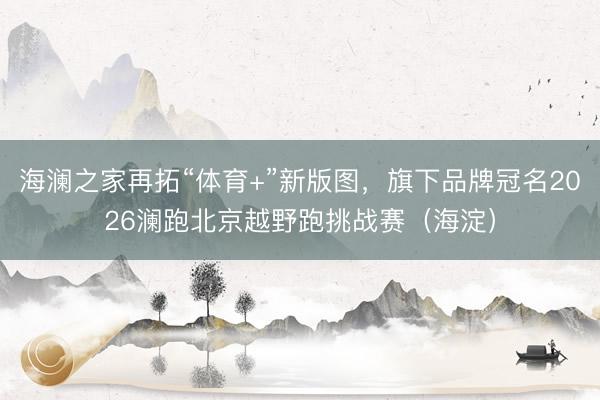 海澜之家再拓“体育+”新版图，旗下品牌冠名2026澜跑北京越野跑挑战赛（海淀）