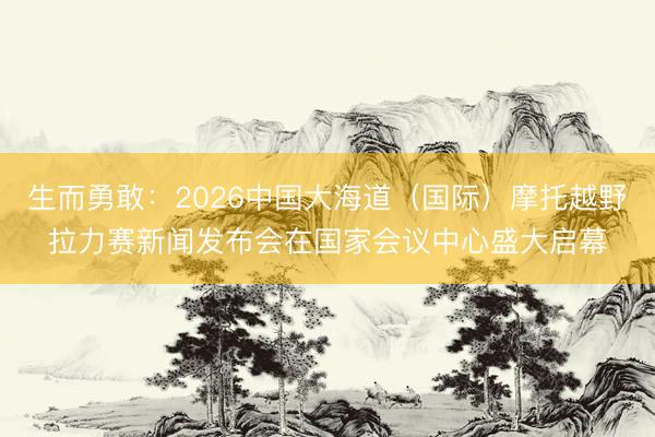 生而勇敢：2026中国大海道（国际）摩托越野拉力赛新闻发布会在国家会议中心盛大启幕
