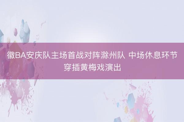 徽BA安庆队主场首战对阵滁州队 中场休息环节穿插黄梅戏演出