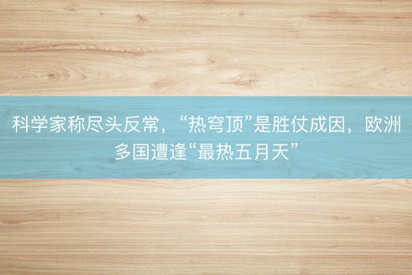 科学家称尽头反常，“热穹顶”是胜仗成因，欧洲多国遭逢“最热五月天”