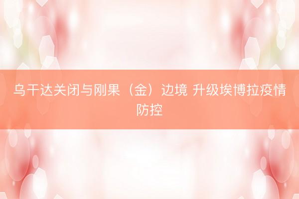 乌干达关闭与刚果（金）边境 升级埃博拉疫情防控