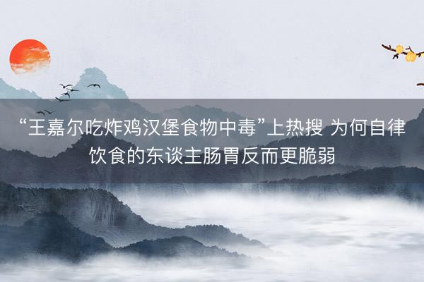 “王嘉尔吃炸鸡汉堡食物中毒”上热搜 为何自律饮食的东谈主肠胃反而更脆弱