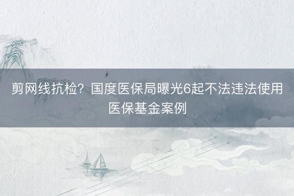 剪网线抗检?国度医保局曝光6起不法违法使用医保基金案例