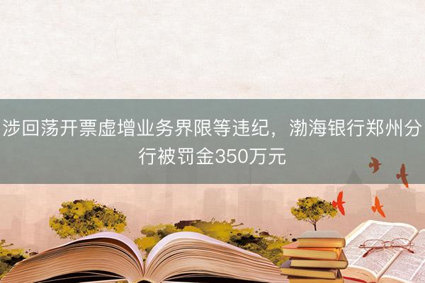涉回荡开票虚增业务界限等违纪，渤海银行郑州分行被罚金350万元