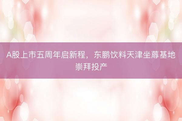 A股上市五周年启新程，东鹏饮料天津坐蓐基地崇拜投产