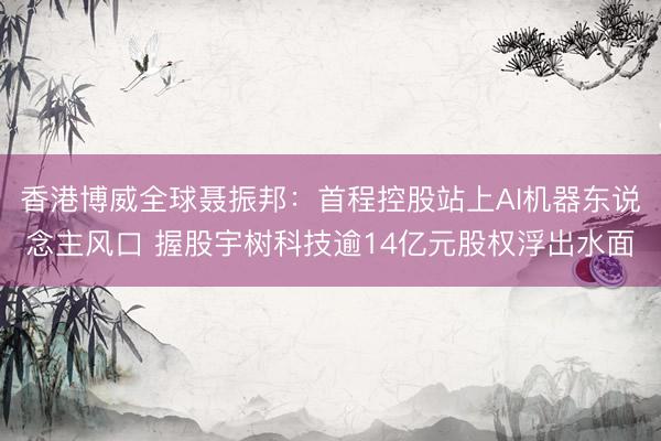 香港博威全球聂振邦：首程控股站上AI机器东说念主风口 握股宇树科技逾14亿元股权浮出水面