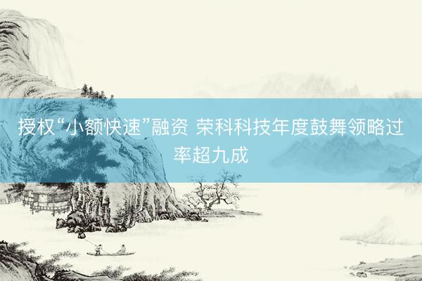 授权“小额快速”融资 荣科科技年度鼓舞领略过率超九成