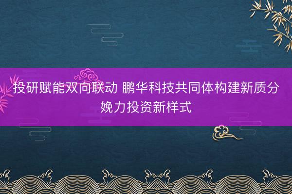 投研赋能双向联动 鹏华科技共同体构建新质分娩力投资新样式