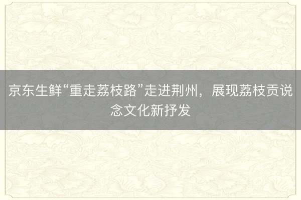 京东生鲜“重走荔枝路”走进荆州，展现荔枝贡说念文化新抒发