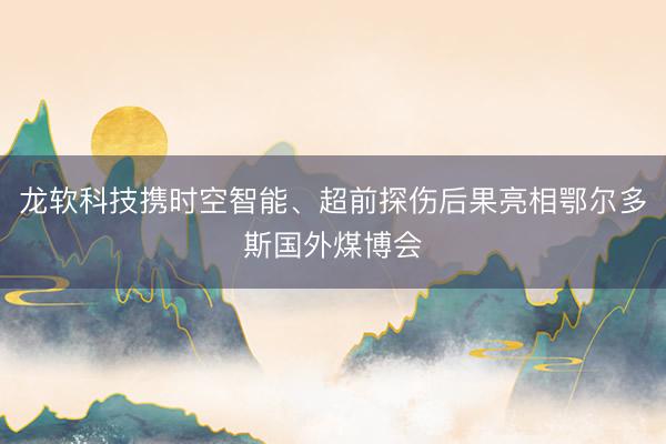 龙软科技携时空智能、超前探伤后果亮相鄂尔多斯国外煤博会