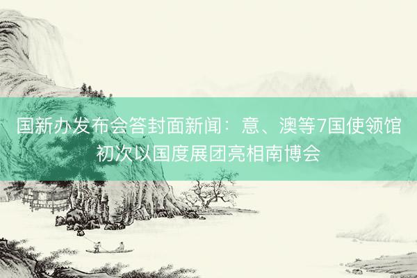 国新办发布会答封面新闻：意、澳等7国使领馆初次以国度展团亮相南博会