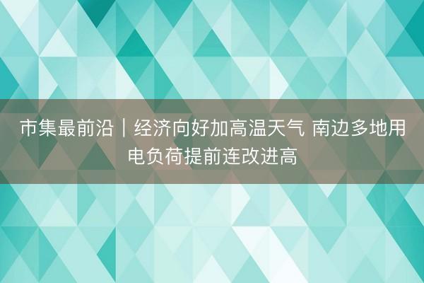 市集最前沿|经济向好加高温天气 南边多地用电负荷提前连改进高