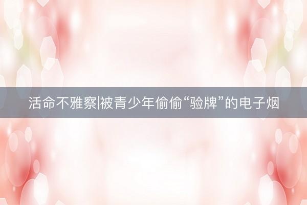 活命不雅察|被青少年偷偷“验牌”的电子烟
